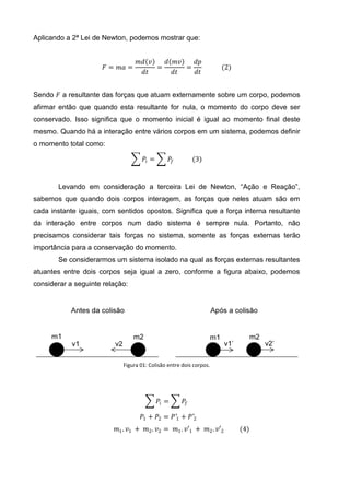Aplicando a 2ª Lei de Newton, podemos mostrar que:


                                  𝑚𝑑 𝑣   𝑑 𝑚𝑣   𝑑𝑝
                      𝐹 = 𝑚𝑎 =         =      =                     (2)
                                   𝑑𝑡      𝑑𝑡   𝑑𝑡


Sendo 𝐹 a resultante das forças que atuam externamente sobre um corpo, podemos
afirmar então que quando esta resultante for nula, o momento do corpo deve ser
conservado. Isso significa que o momento inicial é igual ao momento final deste
mesmo. Quando há a interação entre vários corpos em um sistema, podemos definir
o momento total como:

                                    𝑃𝑖 =          𝑃𝑓        (3)


       Levando em consideração a terceira Lei de Newton, “Ação e Reação”,
sabemos que quando dois corpos interagem, as forças que neles atuam são em
cada instante iguais, com sentidos opostos. Significa que a força interna resultante
da interação entre corpos num dado sistema é sempre nula. Portanto, não
precisamos considerar tais forças no sistema, somente as forças externas terão
importância para a conservação do momento.
       Se considerarmos um sistema isolado na qual as forças externas resultantes
atuantes entre dois corpos seja igual a zero, conforme a figura abaixo, podemos
considerar a seguinte relação:




                            Figura 01: Colisão entre dois corpos.




                                           𝑃𝑖 =        𝑃𝑓

                                   𝑃1 + 𝑃2 = 𝑃′1 + 𝑃′2
                          𝑚1 . 𝑣1 + 𝑚2 . 𝑣2 = 𝑚1 . 𝑣′1 + 𝑚2 . 𝑣′2         (4)
 