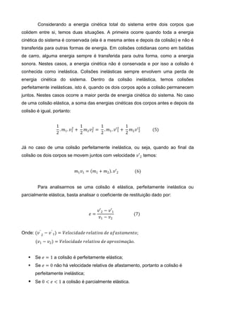 Considerando a energia cinética total do sistema entre dois corpos que
colidem entre si, temos duas situações. A primeira ocorre quando toda a energia
cinética do sistema é conservada (ela é a mesma antes e depois da colisão) e não é
transferida para outras formas de energia. Em colisões cotidianas como em batidas
de carro, alguma energia sempre é transferida para outra forma, como a energia
sonora. Nestes casos, a energia cinética não é conservada e por isso a colisão é
conhecida como inelástica. Colisões inelásticas sempre envolvem uma perda de
energia cinética do sistema. Dentro da colisão inelástica, temos colisões
perfeitamente inelásticas, isto é, quando os dois corpos após a colisão permanecem
juntos. Nestes casos ocorre a maior perda de energia cinética do sistema. No caso
de uma colisão elástica, a soma das energias cinéticas dos corpos antes e depois da
colisão é igual, portanto:


                  1         2
                                1     2
                                         1         2
                                                       1
                    . 𝑚1 . 𝑣1 +   𝑚2 𝑣2 = . 𝑚1 . 𝑣′1 +   𝑚 𝑣′2    (5)
                  2             2        2             2 2 2


Já no caso de uma colisão perfeitamente inelástica, ou seja, quando ao final da
colisão os dois corpos se movem juntos com velocidade 𝑣′2 temos:


                             𝑚1 𝑣1 =    𝑚1 + 𝑚2 . 𝑣′2      (6)


        Para analisarmos se uma colisão é elástica, perfeitamente inelástica ou
parcialmente elástica, basta analisar o coeficiente de restituição dado por:


                                            𝑣′2 − 𝑣′1
                                       𝑒=                 (7)
                                             𝑣1 − 𝑣2


Onde: (𝑣 ′ 2 − 𝑣 ′ 1 ) = 𝑉𝑒𝑙𝑜𝑐𝑖𝑑𝑎𝑑𝑒 𝑟𝑒𝑙𝑎𝑡𝑖𝑣𝑎 𝑑𝑒 𝑎𝑓𝑎𝑠𝑡𝑎𝑚𝑒𝑛𝑡𝑜;
       (𝑣1 − 𝑣2 ) = 𝑉𝑒𝑙𝑜𝑐𝑖𝑑𝑎𝑑𝑒 𝑟𝑒𝑙𝑎𝑡𝑖𝑣𝑎 𝑑𝑒 𝑎𝑝𝑟𝑜𝑥𝑖𝑚𝑎çã𝑜.


      Se 𝑒 = 1 a colisão é perfeitamente elástica;
      Se 𝑒 = 0 não há velocidade relativa de afastamento, portanto a colisão é
       perfeitamente inelástica;
    Se 0 < 𝑒 < 1 a colisão é parcialmente elástica.
 