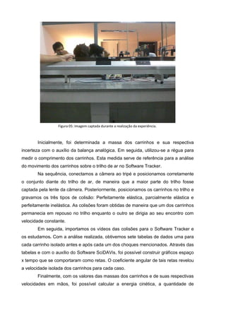 Figura 05: Imagem captada durante a realização da experiência.



       Inicialmente, foi determinada a massa dos carrinhos e sua respectiva
incerteza com o auxílio da balança analógica. Em seguida, utilizou-se a régua para
medir o comprimento dos carrinhos. Esta medida serve de referência para a análise
do movimento dos carrinhos sobre o trilho de ar no Software Tracker.
       Na sequência, conectamos a câmera ao tripé e posicionamos corretamente
o conjunto diante do trilho de ar, de maneira que a maior parte do trilho fosse
captada pela lente da câmera. Posteriormente, posicionamos os carrinhos no trilho e
gravamos os três tipos de colisão: Perfeitamente elástica, parcialmente elástica e
perfeitamente inelástica. As colisões foram obtidas de maneira que um dos carrinhos
permanecia em repouso no trilho enquanto o outro se dirigia ao seu encontro com
velocidade constante.
       Em seguida, importamos os vídeos das colisões para o Software Tracker e
os estudamos. Com a análise realizada, obtivemos sete tabelas de dados uma para
cada carrinho isolado antes e após cada um dos choques mencionados. Através das
tabelas e com o auxílio do Software SciDAVis, foi possível construir gráficos espaço
x tempo que se comportaram como retas. O coeficiente angular de tais retas revelou
a velocidade isolada dos carrinhos para cada caso.
       Finalmente, com os valores das massas dos carrinhos e de suas respectivas
velocidades em mãos, foi possível calcular a energia cinética, a quantidade de
 