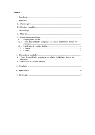 Sumário
1. Introdução .............................................................................................................3
2. Objetivos ...............................................................................................................3
2.1.Objetivo geral.......................................................................................................3
2.2.Objetivos específicos............................................................................................3
3. Metodologia...........................................................................................................3
3.1.Materiais...............................................................................................................3
3.2.Procedimento experimental..................................................................................3
3.2.1. Preparação do colóide ...................................................................................3
3.2.2. Testes de estabilidade: coagulação da solução de hidróxido férrico por
eletrólitos.......................................................................................................4
3.2.3. Purificação de coloides: Diálise....................................................................4
3.2.3.1. Tubo 1.........................................................................................................4
3.2.3.2. Tubo 2.........................................................................................................4
4. Discussão de resultados .........................................................................................4
4.1. Testes de estabilidade: coagulação da solução de hidróxido férrico por
eletrólitos..............................................................................................................5
4.2. Purificação de coloides: Diálise ..........................................................................5
5. Conclusão ..............................................................................................................5
6. Questionário...........................................................................................................6
7. Referências ............................................................................................................7
 