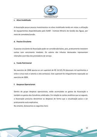 __________________________________________________________________________________
c. Ativo Imobilizado


A Associação possui poucos investimentos no ativo imobilizado tendo em vistas a utilização
de equipamentos disponibilizados pelo IGAM - Instituto Mineiro de Gestão das Águas, por
meio de comodato/cessão.


d. Passivo Circulante


O passivo circulante da Associação pode ser considerado baixo, pois, praticamente inexistem
contas com vencimento imediato. Os valores dos tributos destacados representam
retenções ocorridas dos prestadores de serviço.


e. Fundo Patrimonial


No exercício de 2008 apurou-se um superávit de R$ 16.525,78 (dezesseis mil quinhentos e
vinte e cinco reais e setenta e oito centavos). Este superávit foi integralmente repassado ao
exercício de 2009.


f. Despesas Operacionais


Dentro do grupo despesas operacionais, estão acumulados os gastos da Associação e
também os gastos dos Convênios celebrados. Em relação às contas analíticas que se seguem,
a Associação procurou denominar as despesas de forma que a visualização passa a ser
praticamente auto-explicativa.
No entanto, destacamos os seguintes itens:




                                                                                          10
 