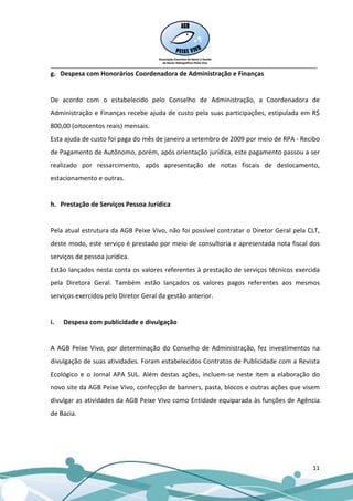 __________________________________________________________________________________
g. Despesa com Honorários Coordenadora de Administração e Finanças


De acordo com o estabelecido pelo Conselho de Administração, a Coordenadora de
Administração e Finanças recebe ajuda de custo pela suas participações, estipulada em R$
800,00 (oitocentos reais) mensais.
Esta ajuda de custo foi paga do mês de janeiro a setembro de 2009 por meio de RPA - Recibo
de Pagamento de Autônomo, porém, após orientação jurídica, este pagamento passou a ser
realizado por ressarcimento, após apresentação de notas fiscais de deslocamento,
estacionamento e outras.


h. Prestação de Serviços Pessoa Jurídica


Pela atual estrutura da AGB Peixe Vivo, não foi possível contratar o Diretor Geral pela CLT,
deste modo, este serviço é prestado por meio de consultoria e apresentada nota fiscal dos
serviços de pessoa jurídica.
Estão lançados nesta conta os valores referentes à prestação de serviços técnicos exercida
pela Diretora Geral. Também estão lançados os valores pagos referentes aos mesmos
serviços exercidos pelo Diretor Geral da gestão anterior.


i.   Despesa com publicidade e divulgação


A AGB Peixe Vivo, por determinação do Conselho de Administração, fez investimentos na
divulgação de suas atividades. Foram estabelecidos Contratos de Publicidade com a Revista
Ecológico e o Jornal APA SUL. Além destas ações, incluem-se neste item a elaboração do
novo site da AGB Peixe Vivo, confecção de banners, pasta, blocos e outras ações que visem
divulgar as atividades da AGB Peixe Vivo como Entidade equiparada às funções de Agência
de Bacia.




                                                                                         11
 
