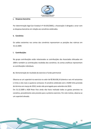 __________________________________________________________________________________
j. Despesas bancárias


Por determinação legal (Lei Estadual nº 43.635/2003), a Associação é obrigada a arcar com
as despesas bancárias em relação aos convênios celebrados.


k. Convênios


Os saldos existentes nas contas dos convênios representam as posições das rubricas em
31.12.2009.


l. Contribuições


No grupo contribuições estão relacionadas as contribuições dos Associados efetuadas em
2009 e também as contribuições recebidas dos convênios. As contas analíticas representam
as contribuições individuais.


m. Demonstração do resultado do exercício e fundo patrimonial


Observa-se um superávit no exercício no valor de R$ 86.638,14 (oitenta e seis mil seiscentos
e trinta e oito reais e quatorze centavos). O convênio celebrado com o IGAM tinha previsão
de término em março de 2010, tendo sido prorrogado para setembro de 2010.
Em 31.12.2009 a AGB Peixe Vivo ainda não havia realizado todos os gastos previstos no
convênio, procedimento este previsto para o próximo exercício. Por este motivo, observa-se
um superávit elevado.




                                                                                         12
 