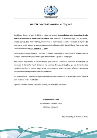 __________________________________________________________________________________


                      PARECER DO CONSELHO FISCAL nº 001/2010



Aos 20 dias do mês de abril de 2010, às 14h00, na sede da Associação Executiva de Apoio a Gestão
de Bacias Hidrográficas Peixe Vivo - AGB Peixe Vivo, localizada na Rua dos Carijós, 150, 10º andar,
sala 03, Centro, Belo Horizonte/MG, reuniram-se os membros do Conselho Fiscal com o objetivo de
examinar e emitir parecer a respeito das demonstrações contábeis da AGB Peixe Vivo no período
compreendido entre 01.01.2009 a 31.12.2009.

Foram analisados os Balancetes Contábeis, o Balanço Patrimonial, a Demonstração de Resultado de
Exercício e a Demonstração das Mutações do Patrimônio Líquido da Associação.

Após análise documental e esclarecimentos por parte da Diretoria e Contador da Entidade, os
membros do Conselho Fiscal, declaram, no exercício de suas atribuições, que as demonstrações
contábeis atendem as normas legais, e que os documentos ali apresentados refletem a verdadeira
situação financeira e patrimonial da AGB Peixe Vivo.

Por este motivo, o Conselho Fiscal recomenda a aprovação das contas na Assembléia Geral Ordinária
a ser realizada no dia 28.04.2010.

E por ser verdade, emitem o presente parecer, assinado pelo Presidente.




                                        Wagner Soares Costa

                                     Presidente do Conselho Fiscal

                                         (ORIGINAL ASSINADO)




                                                                     Belo Horizonte, 20 de abril de 2010.




                                                                                                      14
 