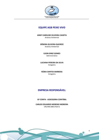 __________________________________________________________________________________




                          EQUIPE AGB PEIXE VIVO

                         ANNY CAROLINE OLIVEIRA CAIXETA
                                 Analista Ambiental


                            DÉBORA OLIVEIRA QUEIROZ
                                 Analista Ambiental


                                ILSON DINIZ GOMES
                                   Administrativo


                            LUCIANA PEREIRA DA SILVA
                                     Estagiária


                             RÚBIA SANTOS BARBOSA
                                     Estagiária




                          EMPRESA RESPONSÁVEL:


                         GF CONTA - ASSESSORIA CONTÁBIL

                       CARLOS EDUARDO MORENO MOREIRA
                                CRC/MG 080179/O-6




                                                                                 4
 