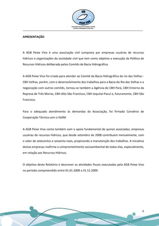 __________________________________________________________________________________

APRESENTAÇÃO



A AGB Peixe Vivo é uma associação civil composta por empresas usuárias de recursos
hídricos e organizações da sociedade civil que tem como objetivo a execução da Política de
Recursos Hídricos deliberada pelos Comitês de Bacia Hidrográfica.


A AGB Peixe Vivo foi criada para atender ao Comitê da Bacia Hidrográfica do rio das Velhas -
CBH Velhas, porém, com o desenvolvimento dos trabalhos para a Bacia do Rio das Velhas e a
negociação com outros comitês, tornou-se também a Agência do CBH Pará, CBH Entorno da
Represa de Três Marias, CBH Alto São Francisco, CBH Jequitaí-Pacuí e, futuramente, CBH São
Francisco.


Para o adequado atendimento às demandas da Associação, foi firmado Convênio de
Cooperação Técnica com o IGAM.


A AGB Peixe Vivo conta também com o apoio fundamental de quinze associadas, empresas
usuárias de recursos hídricos, que desde setembro de 2008 contribuem mensalmente, com
o valor de setecentos e sessenta reais, propiciando a manutenção dos trabalhos. A iniciativa
destas empresas reafirma o comprometimento socioambiental de todas elas, especialmente,
em relação aos Recursos Hídricos.


O objetivo deste Relatório é descrever as atividades fiscais executadas pela AGB Peixe Vivo
no período compreendido entre 01.01.2009 a 31.12.2009.




                                                                                          6
 