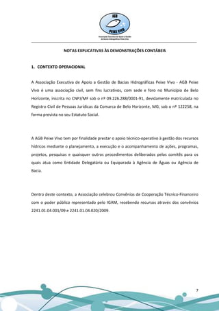 __________________________________________________________________________________

                  NOTAS EXPLICATIVAS ÀS DEMONSTRAÇÕES CONTÁBEIS


1. CONTEXTO OPERACIONAL


A Associação Executiva de Apoio a Gestão de Bacias Hidrográficas Peixe Vivo - AGB Peixe
Vivo é uma associação civil, sem fins lucrativos, com sede e foro no Município de Belo
Horizonte, inscrita no CNPJ/MF sob o nº 09.226.288/0001-91, devidamente matriculada no
Registro Civil de Pessoas Jurídicas da Comarca de Belo Horizonte, MG, sob o nº 122258, na
forma prevista no seu Estatuto Social.




A AGB Peixe Vivo tem por finalidade prestar o apoio técnico-operativo à gestão dos recursos
hídricos mediante o planejamento, a execução e o acompanhamento de ações, programas,
projetos, pesquisas e quaisquer outros procedimentos deliberados pelos comitês para os
quais atua como Entidade Delegatária ou Equiparada à Agência de Águas ou Agência de
Bacia.




Dentro deste contexto, a Associação celebrou Convênios de Cooperação Técnico-Financeiro
com o poder público representado pelo IGAM, recebendo recursos através dos convênios
2241.01.04.001/09 e 2241.01.04.020/2009.




                                                                                         7
 