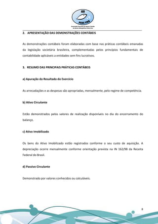 __________________________________________________________________________________
2. APRESENTAÇÃO DAS DEMONSTRAÇÕES CONTÁBEIS


As demonstrações contábeis foram elaboradas com base nas práticas contábeis emanadas
da legislação societária brasileira, complementadas pelos princípios fundamentais de
contabilidade aplicáveis a entidades sem fins lucrativos.


3. RESUMO DAS PRINCIPAIS PRÁTICAS CONTÁBEIS


a) Apuração do Resultado do Exercício


As arrecadações e as despesas são apropriadas, mensalmente, pelo regime de competência.


b) Ativo Circulante


Estão demonstrados pelos valores de realização disponíveis no dia do encerramento do
balanço.


c) Ativo Imobilizado


Os bens do Ativo Imobilizado estão registrados conforme o seu custo de aquisição. A
depreciação ocorre mensalmente conforme orientação prevista na IN 162/98 da Receita
Federal do Brasil.


d) Passivo Circulante


Demonstrado por valores conhecidos ou calculáveis.




                                                                                      8
 