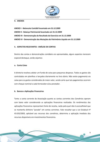 __________________________________________________________________________________
4. ANEXOS


ANEXO I - Balancete Contábil levantado em 31.12.2009
ANEXO II - Balanço Patrimonial levantado em 31.12.2009
ANEXO III - Demonstração do Resultado do Exercício em 31.12.2009
ANEXO IV - Demonstração das Mutações do Patrimônio Líquido em 31.12.2009


5. ASPECTOS RELEVANTES - ANÁLISE DE CONTAS


Dentro das contas e demonstrações contábeis ora apresentadas, alguns aspectos merecem
especial destaque, senão vejamos:


a. Conta Caixa


A diretoria resolveu adotar um fundo de caixa para pequenas despesas. Todos os gastos são
controlados em planilhas e lançados diariamente no livro diário. Não existe pagamento via
caixa para os gastos considerados de maior valor, sendo certo que tais pagamentos ocorrem
com cheque nominal a cada fornecedor e/ou prestador.


b. Bancos e Aplicações Financeiras


Tanto a conta corrente da Associação quanto as contas correntes dos Convênios operam
com baixo valor considerando as aplicações financeiras realizadas. Os rendimentos das
aplicações financeiras representam fonte de receita, razão pela qual não é aconselhável que
se mantenha dinheiro “parado” em contas correntes. Vale ressaltar que a Lei Estadual nº
43.635/2003, aplicável aos recursos dos convênios, determina a aplicação imediata dos
recursos disponíveis em investimentos financeiros.




                                                                                         9
 