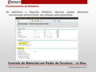 Funcionamento do Relatório: 
Ao selecionar o Segundo Relatório, algumas opções adicionais, 
mencionadas anteriormente, são exibidas automaticamente: 
Controle de Materiais em Poder de Terceiros - 180 Dias 
http://www.natsolutions.com.br natan@natsolutions.com.br 
 