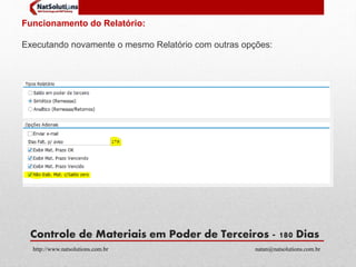 Funcionamento do Relatório: 
Executando novamente o mesmo Relatório com outras opções: 
Controle de Materiais em Poder de Terceiros - 180 Dias 
http://www.natsolutions.com.br natan@natsolutions.com.br 
 