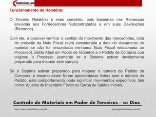 Funcionamento do Relatório: 
O Terceiro Relatório é mais completo, pois baseia-se nas Remessas 
enviadas aos Fornecedores Subcontratados e em suas Devoluções 
(Retornos). 
Com ele, é possível verificar o sentido do movimento das mercadorias, data 
de emissão da Nota Fiscal (será considerada a data do documento de 
material se não for encontrada nenhuma Nota Fiscal relacionada ao 
Processo), Saldo Atual em Poder de Terceiros e o Pedido de Compras que 
originou o Processo (somente se o Sistema estiver devidamente 
preparado para mapear este campo). 
Se o Sistema estiver preparado para mapear o número do Pedido de 
Compras, e mesmo assim forem apresentadas linhas sem o número do 
Pedido, este comportamento pode significar movimentos específicos, tais 
como: Ajustes de Inventário Físico ou Carga de Saldos iniciais. 
Controle de Materiais em Poder de Terceiros - 180 Dias 
http://www.natsolutions.com.br natan@natsolutions.com.br 
 