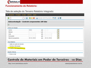 Funcionamento do Relatório: 
Tela de seleção do Terceiro Relatório Integrado: 
Controle de Materiais em Poder de Terceiros - 180 Dias 
http://www.natsolutions.com.br natan@natsolutions.com.br 
 