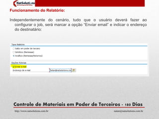Funcionamento do Relatório: 
Independentemente do cenário, tudo que o usuário deverá fazer ao 
configurar o job, será marcar a opção “Enviar email” e indicar o endereço 
do destinatário: 
Controle de Materiais em Poder de Terceiros - 180 Dias 
http://www.natsolutions.com.br natan@natsolutions.com.br 
 