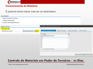 Funcionamento do Relatório: 
É possível ainda indicar mais de um destinatário: 
Controle de Materiais em Poder de Terceiros - 180 Dias 
http://www.natsolutions.com.br natan@natsolutions.com.br 
 