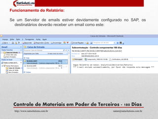 Funcionamento do Relatório: 
Se um Servidor de emails estiver devidamente configurado no SAP, os 
destinatários deverão receber um email como este: 
Controle de Materiais em Poder de Terceiros - 180 Dias 
http://www.natsolutions.com.br natan@natsolutions.com.br 
 