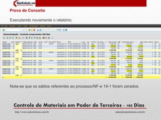 Prova de Conceito 
Executando novamente o relatório: 
Nota-se que os saldos referentes ao processo/NF-e 19-1 foram zerados. 
Controle de Materiais em Poder de Terceiros - 180 Dias 
http://www.natsolutions.com.br natan@natsolutions.com.br 
 