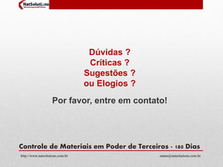 Dúvidas ? 
Críticas ? 
Sugestões ? 
ou Elogios ? 
Por favor, entre em contato! 
Controle de Materiais em Poder de Terceiros - 180 Dias 
http://www.natsolutions.com.br natan@natsolutions.com.br 
 