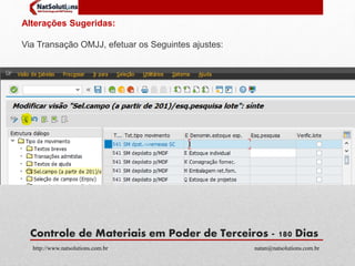 Alterações Sugeridas: 
Via Transação OMJJ, efetuar os Seguintes ajustes: 
Controle de Materiais em Poder de Terceiros - 180 Dias 
http://www.natsolutions.com.br natan@natsolutions.com.br 
 