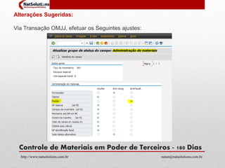 Alterações Sugeridas: 
Via Transação OMJJ, efetuar os Seguintes ajustes: 
Controle de Materiais em Poder de Terceiros - 180 Dias 
http://www.natsolutions.com.br natan@natsolutions.com.br 
 