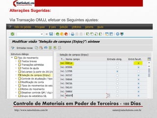 Alterações Sugeridas: 
Via Transação OMJJ, efetuar os Seguintes ajustes: 
Controle de Materiais em Poder de Terceiros - 180 Dias 
http://www.natsolutions.com.br natan@natsolutions.com.br 
 