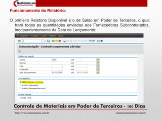 Funcionamento do Relatório: 
O primeiro Relatório Disponível é o de Saldo em Poder de Terceiros, o qual 
trará todas as quantidades enviadas aos Fornecedores Subcontratados, 
independentemente da Data de Lançamento: 
Controle de Materiais em Poder de Terceiros - 180 Dias 
http://www.natsolutions.com.br natan@natsolutions.com.br 
 