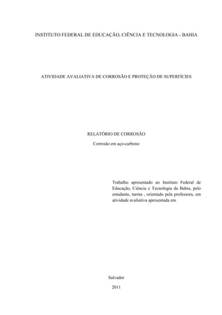 INSTITUTO FEDERAL DE EDUCAÇÃO, CIÊNCIA E TECNOLOGIA - BAHIA




  ATIVIDADE AVALIATIVA DE CORROSÃO E PROTEÇÃO DE SUPERFÍCIES




                   RELATÓRIO DE CORROSÃO

                      Corrosão em aço-carbono




                               Trabalho apresentado ao Instituto Federal de
                               Educação, Ciência e Tecnologia da Bahia, pelo
                               estudante, turma , orientado pela professora, em
                               atividade avaliativa apresentada em




                             Salvador

                               2011
 