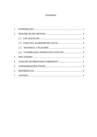 SUMÁRIO




1.   INTRODUÇÃO .................................................................................... 3

2.   DESCRIÇÃO DO SISTEMA ............................................................... 4

     2.1. LOCALIZAÇÃO .......................................................................... 4

     2.2. O QUE HÁ AO REDOR DO LOCAL ......................................... 4

     2.3. MATERIAL UTILIZADO .......................................................... 4

     2.4. FATORES QUE PODEM INFLUENCIAR ................................ 4

3.   MECANISMO ...................................................................................... 6

4.   ANÁLISE DO PROCESSO CORROSIVO ......................................... 6

5.   CONSIDERAÇÕES FINAIS ................................................................ 8

6.   REFERÊNCIAS .................................................................................... 8

7.   ANEXOS ............................................................................................... 9
 