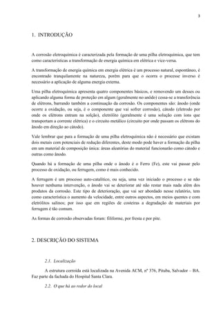 3



1. INTRODUÇÃO


A corrosão eletroquímica é caracterizada pela formação de uma pilha eletroquímica, que tem
como características a transformação de energia química em elétrica e vice-versa.

A transformação de energia química em energia elétrica é um processo natural, espontâneo, é
encontrado tranquilamente na natureza, porém para que o ocorra o processe inverso é
necessário a aplicação de alguma energia externa.

Uma pilha eletroquímica apresenta quatro componentes básicos, e removendo um desses ou
aplicando alguma forma de proteção em algum (geralmente no anôdo) cessa-se a transferência
de elétrons, barrando também a continuação da corrosão. Os componentes são: ânodo (onde
ocorre a oxidação, ou seja, é o componente que vai sofrer corrosão), cátodo (eletrodo por
onde os elétrons entram na solção), eletrólito (geralmente é uma solução com íons que
transportam a corrente elétrica) e o circuito metálico (circuito por onde passam os elétrons do
ânodo em direção ao cátodo).

Vale lembrar que para a formação de uma pilha eletroquímica não é necessário que existam
dois metais com potenciais de redução diferentes, deste modo pode haver a formação da pilha
em um material de composição única: áreas aleatórias do material funcionarão como cátodo e
outras como ânodo.

Quando há a formação de uma pilha onde o ânodo é o Ferro (Fe), este vai passar pelo
processo de oxidação, ou ferrugem, como é mais conhecido.

A ferrugem é um processo auto-catalítico, ou seja, uma vez iniciado o processo e se não
houver nenhuma intervenção, o ânodo vai se deteriorar até não restar mais nada além dos
produtos da corrosão. Este tipo de deterioração, que vai ser abordado nesse relatório, tem
como característica o aumento da velocidade, entre outros aspectos, em meios quentes e com
eletrólitos salinos; por isso que em regiões de costeiras a degradação de materiais por
ferrugem é tão comum.

As formas de corrosão observadas foram: filiforme, por fresta e por pite.



2. DESCRIÇÃO DO SISTEMA


       2.1. Localização

       A estrutura corroída está localizada na Avenida ACM, nº 376, Pituba, Salvador – BA.
Faz parte da fachada do Hospital Santa Clara.

       2.2. O que há ao redor do local
 