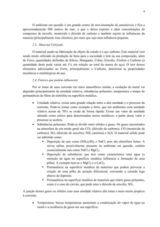 4



       O ambiente em questão é um grande centro de movimentação de automóveis e fica a
aproximadamente 900 metros do mar, o que o deixa exposto a altas concentrações de
compostos de enxofre, monóxido e dióxido de carbono e também sujeito às influências da
maresia (principalmente íons cloretos), por mais que seja uma influência pequena.

       2.3. Material Utilizado

       O material usado na fabricação do objeto de estudo é o aço carbono. Este material vem
sendo muito utilizado na produção de bens para a sociedade e tem na sua composição, além
do Ferro, quantidades definidas de Silício, Manganês, Cobre, Enxofre, Fósforo e Carbono (a
quantidade deste pode variar até 1% em relação ao total da massa do aço). O teor desses
elementos adicionados ao Ferro, principalmente o Carbono, determina as propriedades
mecânicas e metalúrgicas do aço.

       2.4. Fatores que podem influenciar

      Por se tratar de uma corrosão em meio atmosférico úmido, a oxidação do metal vai
depender principalmente da umidade relativa, substâncias poluentes, temperatura e tempo de
permanência do filme de eletrólito na superfície metálica.

          Umidade relativa: existe uma grande relação entre a alta umidade e o processo de
           corrosão. Pode-se tomar como exemplo o ferro, que em ambientes com umidade
           relativa acima de 70% se oxida de forma rápida. Existe um valor da umidade
           adotado como crítico para determinados meios metálicos; a partir desse valor o
           processo se acelera.
          Substâncias poluentes: Pode-se dividir entre sólidos e gases. Os gases encontrados
           na atmosfera de um modo geral são CO2 (dióxido de carbono), CO (monóxido de
           carbono), SO2 (dióxido de enxofre), NH3 (amônia) e H2S. O material sólido pode
           ser admitido como:
                Deposição de sais como (NH4)2SO4 e NaCl, pois são eletrólitos fortes. A
                   névoa salina, possivelmente presente no ambiente em questão, contém
                   essencialmente sais como NaCl e MgCl2.
                Deposição de substâncias que tem como característica reter água (a
                   retenção da água na superfície metálica influencia a formação de uma
                   pilha). A exemplo tem-se o MgCl2 e o CaCl2.
                Permanência na superfície metálica de materiais que podem provocar a
                   criação de uma pilha de aeração diferencial, corroendo a camada logo
                   abaixo do depósito.
                Permanência na superfície metálica de materiais que retém gases poluentes,
                   como é o caso do carvão, que pode reter o dióxido de enxofre, SO2.

A junção desses gases ou sólidos com uma umidade relativa alta torna o meio muito propício
à corrosão.

          Temperatura: baixas temperaturas aumentam a condensação do vapor de água no
           metal e a residência de gases em sua superfície.
 