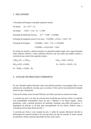 6



3. MECANISMO


A formação da ferrugem se dá pelas seguintes reações:

No ânodo:      Fe  Fe+2 + 2e-

No cátodo:     2 H2O + ½ O2 + 2e-  2 OH-

Formação do Hidróxido Ferroso:       Fe+2 + 2 OH-  Fe(OH)2

Formação da magnetita, pouco O2 no meio: 3 Fe(OH)2  Fe3O4 + 2 H2O + H2

Formação da ferrugem:         2 Fe(OH)2 + H2O + ½ O2  2 Fe(OH)3

                              2 Fe(OH)3  Fe2O3.H20 + 2 H2O

Os óxidos de enxofre e carbono presentes na atmosfera podem reagir com a água formando
ácido sulfúrico (H2SO4) e ácido carbônico (H2CO3), que são ácidos que podem acelerar a
corrosão do aço, através das seguintes reações:

2 SO2(g)+O2  2 SO3(g)                                     CO2(g) + H2O  H2CO3

SO3(g)+H2O  H2SO4                                          Fe + H2CO3  FeCO3 + H2

Fe + H2SO4  FeSO4 + H2



4. ANÁLISE DO PROCESSO CORROSIVO


Os sais formados podem funcionar como uma película protetora, mas qualquer dano a essa
película cria uma pilha de corrosão, que vai corroer o Ferro, por ter um potencial de redução
menor do que o da película.

Como já foi citado, existe corrosão filiforme, por fresta e por pite no sistema em estudo.

A corrosão por pite é um tipo de corrosão bem localizado que provoca sulcos no material,
com profundidade normalmente maior do que o diâmetro e em forma angular. Ataca,
geralmente, onde a película protetora foi destruída, formando uma pilha ativa-passiva. A
degradação da película se dá pela ação principalmente do íon cloreto. Pode-se notar a
corrosão por pite no lado direito da foto 1.

A corrosão por fresta é uma variação do pite. A pilha de aeração diferencial (devido às
deformações do material metálico) faz com que haja esse tipo de corrosão. É muito comum
em parafusos, rebites, películas descoladas de tinta, entre outros.
 