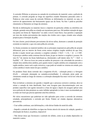 7



A corrosão filiforme se processa na camada de revestimento do material, como a película de
pintura. A corrosão progride ao longo da superfície criando filamentos parecidos entre si.
Podem-se citar como causa da corrosão filiforme as deformações no material, ou seja, os
motivos do aparecimento são basicamente iguais aos de fresta. Na foto 1 pode-se perceber
claramente os filamentos ao longo da estrutura.

Devido às deformações no material, houve o depósito de partículas sólidas ou eletrólitos em
solução, gerando uma pilha ou criando um mecanismo para isso. Há também retenção de água
nas partes em forma de “depressões” ou onde o nível é mais baixo. Isso permite a separação
em íons dos ácidos provenientes das reações dos óxidos com a água, criando uma solução
propícia para a formação da pilha.

Os íons cloreto, possivelmente provenientes da névoa salina, destroem a camada de proteção
existente no material, o que cria outra pilha de corrosão.

As frestas existentes no material metálico são as principais responsáveis pela pilha de aeração
diferencial, pois no interior da fresta existe menos oxigênio (região anódica) do que fora,
devido à reação inicial que consome o oxigênio (cátodo): 2 H2O + ½ O2 + 2e-  2 OH-.
O processo catódico então continua fora da fresta, já que no interior o oxigênio é escasso. Os
íons Fe+2 do interior da fresta hidrolisam-se, diminuindo o pH dentro dela: Fe+2 + H2O 
Fe(OH)+ + H+. Deve-se levar em conta na análise do processo e da velocidade da corrosão a
relação área catódica/área anódica, pois quanto maior a região catódica em comparação com a
região anódica, maior será a ação corrosiva, o que pode ser notado no sistema em estudo, pois
a área catódica é muito maior do que a anódica.

Os produtos finais desta corrosão são a magnetita (Fe3O4 – coloração preta) e a ferrugem
(Fe2O3 – coloração alaranjada ou castanho-avermelhada). A coloração preta pode ser
claramente notada ao longo do sistema e a coloração alaranjada fica mais visível em volta dos
parafusos.

Para revitalizar a estrutura em questão e impedir que o processo corrosivo continue, deve-se
retirar a camada de tinta danificada, fazer uma lavagem para descontaminação com um
produto específico (um agente tensoativo a base de água) e depois da secagem aplicar uma
nova película de tinta protetora ou outro inibidor apropriado (a tinta é mais recomendada por
se tratar um local que precisa aparentar uma boa estética).

Há vários mecanismos que poderiam ter sido aplicados para evitar a corrosão da estrutura
estudada, principalmente a corrosão por fresta. Podem ser citadas algumas alternativas
preventivas:

- Usar soldas contínuas, sem deformações, e não deixar fendas do metal de solda.

- Impedir a entrada de eletrólitos ou água nas frestas através de massas de vedação, quando a
eliminação da fresta é, na prática, impossível

- Não deixar áreas que favorecem o acúmulo de sólidos, como as já citadas depressões no
material e cantos.
 