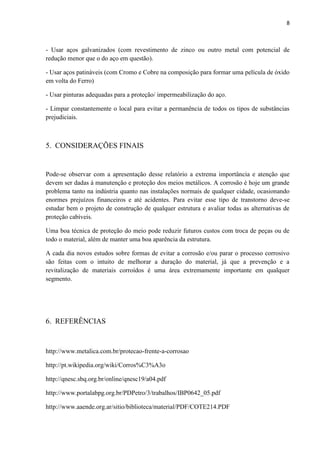 8



- Usar aços galvanizados (com revestimento de zinco ou outro metal com potencial de
redução menor que o do aço em questão).

- Usar aços patináveis (com Cromo e Cobre na composição para formar uma película de óxido
em volta do Ferro)

- Usar pinturas adequadas para a proteção/ impermeabilização do aço.

- Limpar constantemente o local para evitar a permanência de todos os tipos de substâncias
prejudiciais.



5. CONSIDERAÇÕES FINAIS


Pode-se observar com a apresentação desse relatório a extrema importância e atenção que
devem ser dadas à manutenção e proteção dos meios metálicos. A corrosão é hoje um grande
problema tanto na indústria quanto nas instalações normais de qualquer cidade, ocasionando
enormes prejuízos financeiros e até acidentes. Para evitar esse tipo de transtorno deve-se
estudar bem o projeto de construção de qualquer estrutura e avaliar todas as alternativas de
proteção cabíveis.

Uma boa técnica de proteção do meio pode reduzir futuros custos com troca de peças ou de
todo o material, além de manter uma boa aparência da estrutura.

A cada dia novos estudos sobre formas de evitar a corrosão e/ou parar o processo corrosivo
são feitas com o intuito de melhorar a duração do material, já que a prevenção e a
revitalização de materiais corroídos é uma área extremamente importante em qualquer
segmento.




6. REFERÊNCIAS


http://www.metalica.com.br/protecao-frente-a-corrosao

http://pt.wikipedia.org/wiki/Corros%C3%A3o

http://qnesc.sbq.org.br/online/qnesc19/a04.pdf

http://www.portalabpg.org.br/PDPetro/3/trabalhos/IBP0642_05.pdf

http://www.aaende.org.ar/sitio/biblioteca/material/PDF/COTE214.PDF
 