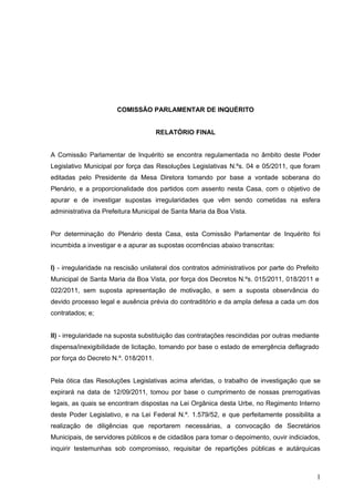 COMISSÃO PARLAMENTAR DE INQUÉRITO


                                      RELATÓRIO FINAL


A Comissão Parlamentar de Inquérito se encontra regulamentada no âmbito deste Poder
Legislativo Municipal por força das Resoluções Legislativas N.ºs. 04 e 05/2011, que foram
editadas pelo Presidente da Mesa Diretora tomando por base a vontade soberana do
Plenário, e a proporcionalidade dos partidos com assento nesta Casa, com o objetivo de
apurar e de investigar supostas irregularidades que vêm sendo cometidas na esfera
administrativa da Prefeitura Municipal de Santa Maria da Boa Vista.


Por determinação do Plenário desta Casa, esta Comissão Parlamentar de Inquérito foi
incumbida a investigar e a apurar as supostas ocorrências abaixo transcritas:


I) - irregularidade na rescisão unilateral dos contratos administrativos por parte do Prefeito
Municipal de Santa Maria da Boa Vista, por força dos Decretos N.ºs. 015/2011, 018/2011 e
022/2011, sem suposta apresentação de motivação, e sem a suposta observância do
devido processo legal e ausência prévia do contraditório e da ampla defesa a cada um dos
contratados; e;


II) - irregularidade na suposta substituição das contratações rescindidas por outras mediante
dispensa/inexigibilidade de licitação, tomando por base o estado de emergência deflagrado
por força do Decreto N.º. 018/2011.


Pela ótica das Resoluções Legislativas acima aferidas, o trabalho de investigação que se
expirará na data de 12/09/2011, tomou por base o cumprimento de nossas prerrogativas
legais, as quais se encontram dispostas na Lei Orgânica desta Urbe, no Regimento Interno
deste Poder Legislativo, e na Lei Federal N.º. 1.579/52, e que perfeitamente possibilita a
realização de diligências que reportarem necessárias, a convocação de Secretários
Municipais, de servidores públicos e de cidadãos para tomar o depoimento, ouvir indiciados,
inquirir testemunhas sob compromisso, requisitar de repartições públicas e autárquicas



                                                                                             1
 