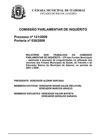 CÂMARA MUNICIPAL DE ITABORAÍ
                    ESTADO DO RIO DE JANEIRO




   COMISSÃO PARLAMENTAR DE INQUÉRITO

Processo nº 121/2009
Portaria nº 036/2009



        RELATÓRIO      DOS     TRABALHOS         DA     COMISSÃO
        PARLAMENTAR DE INQUÉRITO – CPI dos Fundos Municipais
        - destinada à apuração de irregularidades na utilização dos
        recursos dos Fundos Municipais de Saúde, de Trânsito e de
        Educação Básica do Município de Itaboraí, no período de
        2001 a 2008.




PRESIDENTE: VEREADOR ALZINIR SANTANA

MEMBROS EFETIVOS: VEREADOR NIODIR SALES (RELATOR)
                  VEREADOR MARCOS ARAÚJO

MEMBROS SUPLENTES: VEREADOR VALDIR BATISTA
                   VEREADOR GERALDO SARAIVA
 