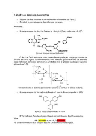 1. Objetivos e descrição das amostras
• Separar os dois corantes (Azul de Dextran e Vermelho de Fenol);
• Construir o cromatograma da mistura de corantes.
Amostras:
• Solução aquosa de Azul de Dextran a 10 mg/ml (Peso molecular = 2.106
)
Fórmula Molecular do Azul de Dextran.
O Azul de Dextran é uma macromolécula composta por um grupo cromóforo
(de cor azulada) ligado covalentemente a um dextrano (polissacarídeo de elevado
peso molecular, composto por diversas unidades de α-D-glicose ligadas por ligações
glicosídicas 1-6).
Fórmula molecular do dextrano (polissacarídeo presente na estrutura do azul de dextrano).
• Solução aquosa de Vermelho de Fenol a 1 mg/ml (Peso molecular = 300).
Fórmula Molecular do Vermelho de Fenol.
O Vermelho de Fenol pode ser utilizado como indicador de pH na seguinte
faixa:
6,6 (Amarelo) < pH < 8,0 (Vermelho)
Na faixa intermediária sua solução adquire uma coloração alaranjada.
 
