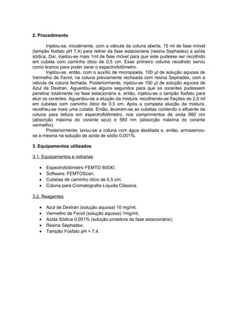 2. Procedimento
Injetou-se, inicialmente, com a válvula da coluna aberta, 15 ml de fase móvel
(tampão fosfato pH 7,4) para retirar da fase estacionária (resina Sephadex) a azida
sódica. Daí, injetou-se mais 1ml de fase móvel para que este pudesse ser recolhido
em cubeta com caminho ótico de 0,5 cm. Esse primeiro volume recolhido serviu
como branco para poder zerar o espectrofotômetro.
Injetou-se, então, com o auxílio de micropipeta, 100 µl de solução aquosa de
Vermelho de Fenol, na coluna previamente recheada com resina Sephadex, com a
válvula da coluna fechada. Posteriormente, injetou-se 100 µl de solução aquosa de
Azul de Dextran. Aguardou-se alguns segundos para que os corantes pudessem
penetrar totalmente na fase estacionária e, então, injetou-se o tampão fosfato para
eluir os corantes. Aguardou-se a eluição da mistura, recolhendo-se frações de 2,0 ml
em cubetas com caminho ótico de 0,5 cm. Após a completa eluição da mistura,
recolheu-se mais uma cubeta. Então, levaram-se as cubetas contendo o efluente da
coluna para leitura em espectrofotômetro, nos comprimentos de onda 660 nm
(absorção máxima do corante azul) e 560 nm (absorção máxima do corante
vermelho).
Posteriormente, lavou-se a coluna com água destilada e, então, armazenou-
se a mesma na solução de azida de sódio 0,001%.
3. Equipamentos utilizados
3.1. Equipamentos e vidrarias
• Espectrofotômetro FEMTO 800XI;
• Software: FEMTOScan;
• Cubetas de caminho ótico de 0,5 cm;
• Coluna para Cromatografia Líquida Clássica.
3.2. Reagentes
• Azul de Dextran (solução aquosa) 10 mg/ml;
• Vermelho de Fenol (solução aquosa) 1mg/ml;
• Azida Sódica 0,001% (solução protetora da fase estacionária);
• Resina Sephadex;
• Tampão Fosfato pH = 7,4.
 