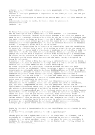 entanto, a sua utilização mediante uma séria preparação prévia (Freire, 1992). 
Para Freire, o 
recurso à tecnologia pressupõe a compreensão do seu poder político, uma vez que 
a utilização 
de um software educativo, ou mesmo de uma página Web, parte, diríamos sempre, de 
uma 
determinada conceção do mundo, do Homem e claro do processo de 
ensino/aprendizagem 
(Freire, 1977). 
As Novas Tecnologias: vantagens e desvantagens 
Não se pode esperar que o computador faça tudo sozinho. Ele fornece-nos 
informações e recursos, cabendo ao professor planear a aplicação dos mesmos na 
sala de aula. A pressão constante em relação ao uso da informática torna-se cada 
vez mais evidente em todas as áreas e isso não é diferente na educação. A todo 
momento os professores sentem que quem não for capaz de usar a informática como 
instrumento de ensino-aprendizagem está fora do contexto do mercado de trabalho 
actual. É peremptório mudar este estado de coisas. 
A evolução das tecnologias de informação e da comunicação impõe uma redefinição 
do espaço de trabalho. Hoje é mais rápido enviar um e-mail do que uma carta por 
correio. Cada vez menos será o trabalhador a deslocar-se ao trabalho, e cada vez 
mais será o trabalho que virá até ao trabalhador. Trabalhar a partir de casa 
parece ser cada vez mais a hipótese acertada numa altura em que a flexibilidade 
se tornou num dos assuntos na ordem do dia. O mundo assiste hoje à integração e 
à implementação de novos meios que permitem uma maior rapidez e eficácia na 
troca de informação. 
O acesso a redes dentro e fora das empresas, a videoconferência em rede local, a 
utilização partilhada de documentos em tempo real e a redistribuição de chamadas 
telefónicas são alguns exemplos destas novas tecnologias. 
As novas tecnologias de comunicação trouxeram enormes vantagens aos mais 
diversos sectores da sociedade. Podemos verificar o quanto ajudou no processo de 
recuperação da informação através das bases bibliográficas em CD-ROM e on-line, 
como também na obtenção do próprio conteúdo desejado. Os periódicos electrónicos 
retratam uma parcela desse avanço tecnológico, apresentando vantagens e 
desvantagens tanto na sua forma “física“ como nas bases que os disponibilizam. O 
objectivo desta apresentação é relatar as nossas experiências e considerações 
sobre essa nova modalidade de publicação. 
Hoje existem diversos “sites“ na Internet que disponibilizam periódicos 
electrónicos. Neste cenário, encontramos uma grande variedade de interfaces, 
que, por vezes, comprometem os resultados das pesquisas, uma vez que as 
dificuldades encontradas pelos usuários para realizar uma pesquisa bibliográfica 
são elementos desenregelantes e geradores de buscas ineficientes ou mesmo 
incorrectas. É compreensível que vários factores concorram para que haja tamanha 
diversidade e mesmo mudança de interface nos sites de busca bibliográfica, pois 
nessa era globalizada em que estamos inseridos, tudo parece mudar muito 
rapidamente. A própria Internet aparece como factor desencadeante principal de 
tantas mudanças, onde se percebe quase que uma “anarquia controlada“. Os sites 
acompanham as tendências tanto de design como de objectivos específicos. 
É preciso que os profissionais da informação estejam atentos às constantes 
mudanças que se operam neste campo em constante actualização. 
Quais as vantagens e desvantagens do uso das tecnologias nas actividades de sala 
de aula? 
O uso das TIC em educação potencia ou inibe a aprendizagem? 
Velhas questões com o aparecimento das tic, do computador, da internet, com a 
sociedade da informação, do conhecimento, práticas de ensino a distância, 
criação de sites pelas escolas, turmas, ... um misto de conceitos associado à 
temática do "aprender com tecnologias", que se tornam moda, evoluem, entram em 
desuso, são substituídos... 
 