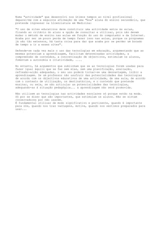 Numa "actividade" que desenvolvi nos útimos tempos ao nível profissional 
deparei-me com a seguinte afirmação de uma "boa" aluna do ensino secundário, que 
pretende ingressar na Licenciatura em Medicina: 
"O uso de sites educativos deve constituir uma actividade extra às aulas, 
ficando ao critério do aluno a opção de consultar e utilizar, pois não devem 
mudar o método de ensino nas aulas em função do uso do computador e da Internet. 
Acaba por ser um pouco perda de tempo fazer isso nas aulas, porque os programas 
já são tão extensos, há tanta coisa para dar que acaba por se perder um bocado 
de tempo a ir a esses sites". 
Defende-se cada vez mais o uso das tecnologias em educação, argumentando que as 
mesmas potenciam a aprendizagem, facilitam determinadas actividades, a 
compreensão de conteúdos, a concretização de objectivos, estimulam os alunos, 
fomentam a autonomia e criatividade, .... 
No entanto, há argumentos que sublinham que se as tecnologias forem usadas para 
fazer igual àquilo que se faz sem elas, sem uma planificação, avaliação, 
reflexão-acção adequadas, o seu uso poderá tornar-se uma desvantagem, inibir a 
aprendizagem. Se um professor não usufruir das potencialidades das tecnologias 
de acordo com os objectivos educativos de uma actividade, de uma aula, de acordo 
com o contexto de utilização, os destinatários, e o conteúdo que pretende 
ensinar, ou seja, se não articular as potencialidades das tecnologias, 
adequando-as à situação pedagógica... a aprendizagem não será promovida. 
Não utilizem as tecnologias nas actividades escolares só porque estão na moda. 
Só por se dizer que são importantes, que estimulam os alunos. Não se sintam 
conservadores por não usarem. 
É fundamental utilizar de modo significativo e pertinente, quando é importante 
para nós, quando nos traz vantagens, motiva, quando nos sentimos preparados para 
usar... 
 