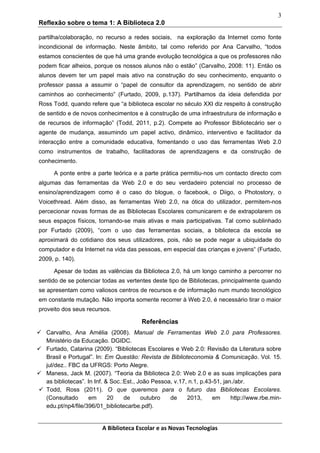 3
Reflexão sobre o tema 1: A Biblioteca 2.0
partilha/colaboração, no recurso a redes sociais, na exploração da Internet como fonte
incondicional de informação. Neste âmbito, tal como referido por Ana Carvalho, “todos
estamos conscientes de que há uma grande evolução tecnológica a que os professores não
podem ficar alheios, porque os nossos alunos não o estão” (Carvalho, 2008: 11). Então os
alunos devem ter um papel mais ativo na construção do seu conhecimento, enquanto o
professor passa a assumir o “papel de consultor da aprendizagem, no sentido de abrir
caminhos ao conhecimento” (Furtado, 2009, p.137). Partilhamos da ideia defendida por
Ross Todd, quando refere que “a biblioteca escolar no século XXI diz respeito à construção
de sentido e de novos conhecimentos e à construção de uma infraestrutura de informação e
de recursos de informação” (Todd, 2011, p.2). Compete ao Professor Bibliotecário ser o
agente de mudança, assumindo um papel activo, dinâmico, interventivo e facilitador da
interacção entre a comunidade educativa, fomentando o uso das ferramentas Web 2.0
como instrumentos de trabalho, facilitadoras de aprendizagens e da construção de
conhecimento.
A ponte entre a parte teórica e a parte prática permitiu-nos um contacto directo com
algumas das ferramentas da Web 2.0 e do seu verdadeiro potencial no processo de
ensino/aprendizagem como é o caso do blogue, o facebook, o Diigo, o Photostory, o
Voicethread. Além disso, as ferramentas Web 2.0, na ótica do utilizador, permitem-nos
percecionar novas formas de as Bibliotecas Escolares comunicarem e de extrapolarem os
seus espaços físicos, tornando-se mais ativas e mais participativas. Tal como sublinhado
por Furtado (2009), “com o uso das ferramentas sociais, a biblioteca da escola se
aproximará do cotidiano dos seus utilizadores, pois, não se pode negar a ubiquidade do
computador e da Internet na vida das pessoas, em especial das crianças e jovens“ (Furtado,
2009, p. 140).
Apesar de todas as valências da Biblioteca 2.0, há um longo caminho a percorrer no
sentido de se potenciar todas as vertentes deste tipo de Bibliotecas, principalmente quando
se apresentam como valiosos centros de recursos e de informação num mundo tecnológico
em constante mutação. Não importa somente recorrer à Web 2.0, é necessário tirar o maior
proveito dos seus recursos.

Referências
 Carvalho, Ana Amélia (2008). Manual de Ferramentas Web 2.0 para Professores.
Ministério da Educação. DGIDC.
 Furtado, Catarina (2009). “Bibliotecas Escolares e Web 2.0: Revisão da Literatura sobre
Brasil e Portugal”. In: Em Questão: Revista de Biblioteconomia & Comunicação. Vol. 15.
jul/dez.. FBC da UFRGS: Porto Alegre.
 Maness, Jack M. (2007). “Teoria da Biblioteca 2.0: Web 2.0 e as suas implicações para
as bibliotecas”. In Inf. & Soc.:Est., João Pessoa, v.17, n.1, p.43-51, jan./abr.
 Todd, Ross (2011). O que queremos para o futuro das Bibliotecas Escolares.
(Consultado
em
20
de
outubro
de
2013,
em
http://www.rbe.minedu.pt/np4/file/396/01_bibliotecarbe.pdf).

A Biblioteca Escolar e as Novas Tecnologias

 