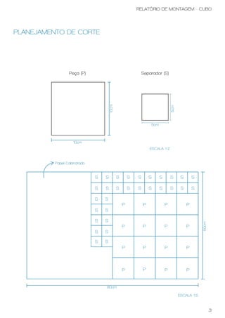 RELATÓRIO DE MONTAGEM - CUBO




PLANEJAMENTO DE CORTE




                 Peça (P)                                   Separador (S)




                                     10cm




                                                                              5cm
                                                                5cm



                   10cm
                                                                ESCALA 1:2


          Papel Calandrado


                             S   S          S       S   S       S     S       S      S       S

                             S   S          S       S   S       S     S       S      S       S

                             S   S
                                                P           P             P              P
                             S   S

                             S   S
                                                                                                 50cm




                                                P           P             P              P
                             S   S

                             S   S
                                                P           P             P              P



                                                P           P             P              P


                                 80cm

                                                                                    ESCALA 1:5



                                                                                                        3
 