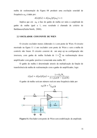 11
malha de realimentação da Figura 08 produzir uma oscilação senoidal de
frequência 𝜔0, é dada por:
𝐴( 𝑠) 𝛽( 𝑠) = 𝐴( 𝑗𝜔0
) 𝛽( 𝑗𝜔0
) = 1
Implica que em 𝜔0 a fase do ganho de malha ser nula e a amplitude do
ganho de malha igual a 1, esse resultado é chamado de critério de
Barkhausen(Sedra/Smith, 2000).
2.3 OSCILADOR COM PONTE DE WIEN
O circuito oscilador menos elaborado é o com ponte de Wien. O circuito
mostrado na figura 11 é um oscilador com ponte de Wien e sem a malha de
controle não linear. O circuito consiste de um amp op na configuração não
inversora, com ganha de malha fechada de 1 +
𝑅2
𝑅1
na realimentação desse
amplificador com ganho positivo é conectada uma malha 𝑅𝐶.
O ganho de malha é determinado através da multiplicação da função de
transferência da malha de realimentação com o ganho do amplificador, logo:
𝐿( 𝑗𝜔) = 𝐴( 𝑗𝜔) 𝛽( 𝑗𝜔) =
1 + 𝑅2 𝑅⁄
1
3 + 𝑗(𝜔𝐶𝑅 − 1/𝜔𝐶𝑅)
O ganho de malha será um número real em uma frequência dada por
𝜔0 𝐶𝑅 = 1
𝜔0 𝐶𝑅⁄
Figura 11. Oscilador com ponte de Wien sem estabilização da amplitude.
 