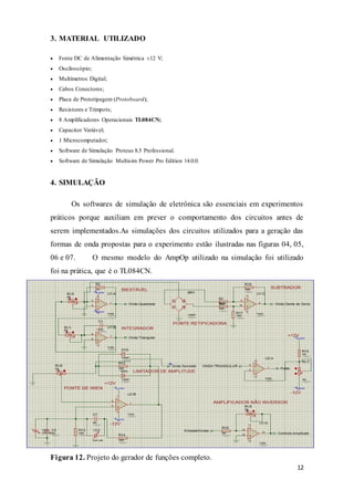 12
3. MATERIAL UTILIZADO
 Fonte DC de Alimentação Simétrica ±12 V;
 Osciloscópio;
 Multímetros Digital;
 Cabos Conectores;
 Placa de Prototipagem (Protoboard);
 Resistores e Trimpots;
 8 Amplificadores Operacionais TL084CN;
 Capacitor Variável;
 1 Microcomputador;
 Software de Simulação Proteus 8.5 Professional.
 Software de Simulação Multisim Power Pro Edition 14.0.0.
4. SIMULAÇÃO
Os softwares de simulação de eletrônica são essenciais em experimentos
práticos porque auxiliam em prever o comportamento dos circuitos antes de
serem implementados.As simulações dos circuitos utilizados para a geração das
formas de onda propostas para o experimento estão ilustradas nas figuras 04, 05,
06 e 07. O mesmo modelo do AmpOp utilizado na simulação foi utilizado
foi na prática, que é o TL084CN.
Figura 12. Projeto do gerador de funções completo.
 