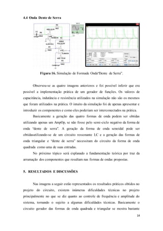 14
4.4 Onda Dente de Serra
Figura 16. Simulação de Formade Onda“Dente de Serra”.
Observou-se as quatro imagens anteriores e foi possível inferir que era
possível a implementação prática de um gerador de funções. Os valores de
capacitância, indutância e resistência utilizados na simulação não são os mesmos
que foram utilizados na prática. O intuito da simulação foi de apenas apresentar e
introduzir os componentes e como eles poderiam ser interconectados na prática.
Basicamente a geração das quatro formas de onda podem ser obtidas
utilizando apenas um AmpOp, se não fosse pelo semi-ciclo negativo da forma de
onda “dente de serra”. A geração da forma de onda senoidal pode ser
obtidasutilizando-se de um circuito ressonante LC e a geração das formas de
onda triangular e “dente de serra” necessitam do circuito da forma de onda
quadrada como uma de suas entradas.
No próximo tópico será explanado a fundamentação teórica por traz da
arrumação dos componentes que resultam nas formas de ondas propostas.
5. RESULTADOS E DISCUSSÕES
Nas imagens a seguir estão representados os resultados práticos obtidos no
projeto do circuito, existem inúmeras dificuldades técnicas no projeto
principalmente no que se diz quanto ao controle de frequência e amplitude do
sistema, tornando o sujeito a algumas dificuldades técnicas. Basicamente o
circuito gerador das formas de onda quadrada e triangular se mostra bastante
 