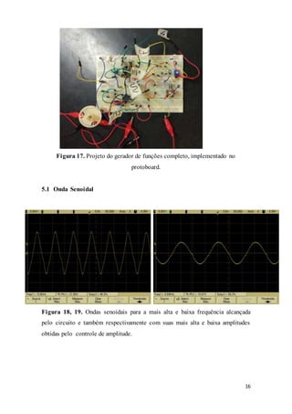 16
Figura 17. Projeto do gerador de funções completo, implementado no
protoboard.
5.1 Onda Senoidal
Figura 18, 19. Ondas senoidais para a mais alta e baixa frequência alcançada
pelo circuito e também respectivamente com suas mais alta e baixa amplitudes
obtidas pelo controle de amplitude.
 