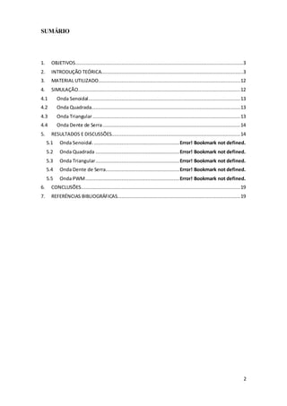 2
SUMÁRIO
1. OBJETIVOS....................................................................................................................3
2. INTRODUÇÃO TEÓRICA..................................................................................................3
3. MATERIAL UTILIZADO..................................................................................................12
4. SIMULAÇÃO................................................................................................................12
4.1 Onda Senoidal.........................................................................................................13
4.2 Onda Quadrada.......................................................................................................13
4.3 Onda Triangular......................................................................................................13
4.4 Onda Dente de Serra...............................................................................................14
5. RESULTADOS E DISCUSSÕES.........................................................................................14
5.1 Onda Senoidal............................................................Error! Bookmark not defined.
5.2 Onda Quadrada ..........................................................Error! Bookmark not defined.
5.3 Onda Triangular..........................................................Error! Bookmark not defined.
5.4 Onda Dente de Serra...................................................Error! Bookmark not defined.
5.5 Onda PWM.................................................................Error! Bookmark not defined.
6. CONCLUSÕES..............................................................................................................19
7. REFERËNCIAS BIBLIOGRÁFICAS.....................................................................................19
 
