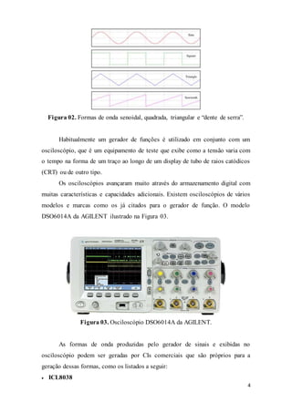 4
Figura 02. Formas de onda senoidal, quadrada, triangular e “dente de serra”.
Habitualmente um gerador de funções é utilizado em conjunto com um
osciloscópio, que é um equipamento de teste que exibe como a tensão varia com
o tempo na forma de um traço ao longo de um display de tubo de raios catódicos
(CRT) ou de outro tipo.
Os osciloscópios avançaram muito através do armazenamento digital com
muitas características e capacidades adicionais. Existem osciloscópios de vários
modelos e marcas como os já citados para o gerador de função. O modelo
DSO6014A da AGILENT ilustrado na Figura 03.
Figura 03. Osciloscópio DSO6014A da AGILENT.
As formas de onda produzidas pelo gerador de sinais e exibidas no
osciloscópio podem ser geradas por CIs comerciais que são próprios para a
geração dessas formas, como os listados a seguir:
 ICL8038
 