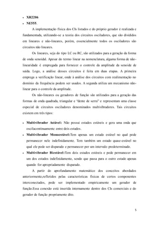 5
 XR2206
 NE555.
A implementação física dos CIs listados e do próprio gerador é realizada e
fundamentada, utilizando-se a teoria dos circuitos osciladores, que são divididos
em lineares e não-lineares, porém, essencialmente todos os osciladores são
circuitos não lineares.
Os lineares, seja do tipo LC ou RC, são utilizados para a geração da forma
de onda senoidal. Apesar do termo linear na nomenclatura, alguma forma de não-
linearidade é empregada para fornecer o controle da amplitude da senoide de
saída. Logo, a análise desses circuitos é feita em duas etapas. A primeira
emprega a verificação linear, onde à análise dos circuitos com realimentação no
domínio da frequência podem ser usados. A segunda utiliza um mecanismo não-
linear para o controle da amplitude.
Os não-lineares ou geradores de função são utilizados para a geração das
formas de onda quadrada, triangular e “dente de serra” e representam uma classe
especial de circuitos osciladores denominados multivibradores. Tais circuitos
existem em três tipos:
 Multivibrador Astável: Não possui estados estáveis e gera uma onda que
oscilacontinuamente entre dois estados.
 Multivibrador Monoestável:Tem apenas um estado estável no qual pode
permanecer nele indefinidamente. Tem também um estado quase-estável no
qual ele pode ser disparado e permanecer por um intervalo predeterminado.
 Multivibrador Biestável:Tem dois estados estáveis e pode permanecer em
um dos estados indefinidamente, sendo que passa para o outro estado apenas
quando for apropriadamente disparado.
A partir do aprofundamento matemático dos conceitos abordados
anteriormente,refletidos pelas características físicas de certos componentes
interconectados, pode ser implementado empiricamente um gerador de
função.Essa conexão está inserida internamente dentro dos CIs comerciais e do
gerador de função propriamente dito.
 