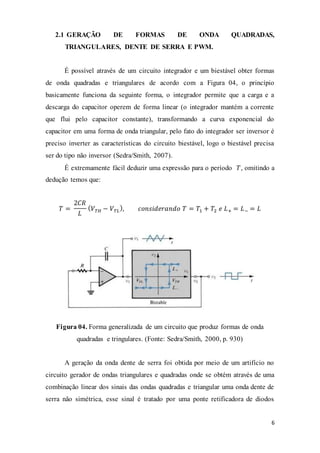 6
2.1 GERAÇÃO DE FORMAS DE ONDA QUADRADAS,
TRIANGULARES, DENTE DE SERRA E PWM.
É possível através de um circuito integrador e um biestável obter formas
de onda quadradas e triangulares de acordo com a Figura 04, o princípio
basicamente funciona da seguinte forma, o integrador permite que a carga e a
descarga do capacitor operem de forma linear (o integrador mantém a corrente
que flui pelo capacitor constante), transformando a curva exponencial do
capacitor em uma forma de onda triangular, pelo fato do integrador ser inversor é
preciso inverter as características do circuito biestável, logo o biestável precisa
ser do tipo não inversor (Sedra/Smith, 2007).
É extremamente fácil deduzir uma expressão para o período 𝑇, omitindo a
dedução temos que:
𝑇 =
2𝐶𝑅
𝐿
( 𝑉 𝑇𝐻 − 𝑉 𝑇𝐿
), 𝑐𝑜𝑛𝑠𝑖𝑑𝑒𝑟𝑎𝑛𝑑𝑜 𝑇 = 𝑇1 + 𝑇2 𝑒 𝐿+ = 𝐿− = 𝐿
Figura 04. Forma generalizada de um circuito que produz formas de onda
quadradas e tringulares. (Fonte: Sedra/Smith, 2000, p. 930)
A geração da onda dente de serra foi obtida por meio de um artifício no
circuito gerador de ondas triangulares e quadradas onde se obtém através de uma
combinação linear dos sinais das ondas quadradas e triangular uma onda dente de
serra não simétrica, esse sinal é tratado por uma ponte retificadora de diodos
 