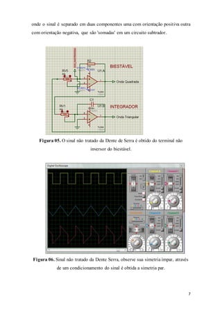 7
onde o sinal é separado em duas componentes uma com orientação positiva outra
com orientação negativa, que são 'somadas' em um circuito subtrador.
Figura 05. O sinal não tratado da Dente de Serra é obtido do terminal não
inversor do biestável.
Figura 06. Sinal não tratado da Dente Serra, observe sua simetria ímpar, através
de um condicionamento do sinal é obtida a simetria par.
 